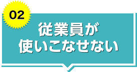 【02】従業員が使いこなせない