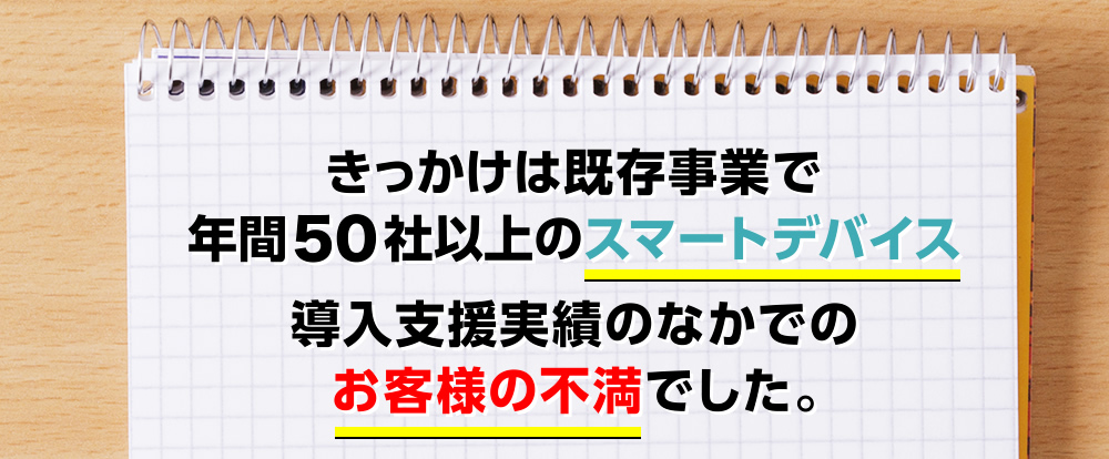 きっかけは既存事業で年間50社以上のスマートデバイス導入支援実績のなかでのお客様の不満でした。