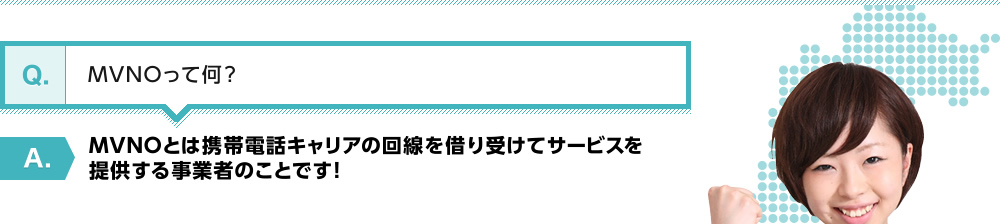 【Q】MVNOって何？【A】MVNOとは携帯電話キャリアの回線を借り受けてサービスを提供する事業者のことです！