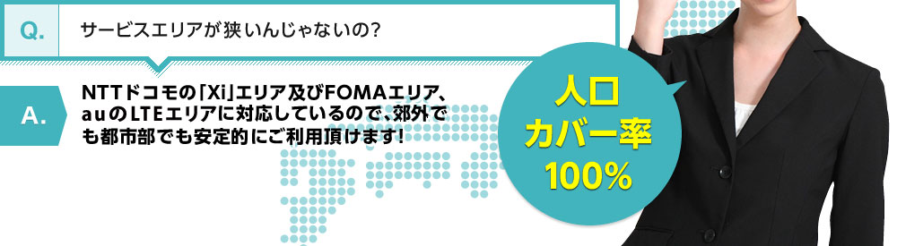 【Q】サービスエリアが狭いんじゃないの？【A】NTTドコモの「Xi」エリア及びFOMAエリアに対応しているので、郊外でも都市部でも安定的にご利用頂けます!