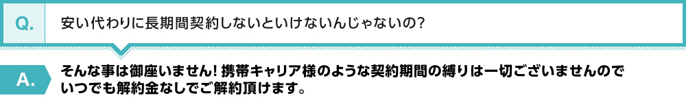 【Q】安い代わりに長期間契約しないといけないんじゃないの？【A】そんな事は御座いません！携帯キャリア様のような契約期間の縛りは一切ございませんのでいつでも解約金なしでご解約頂けます。